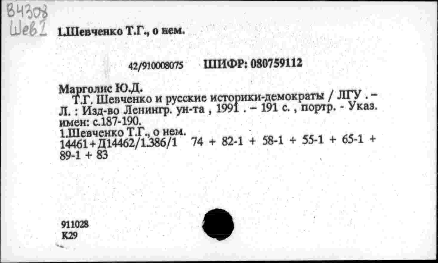 ﻿ЦПевченко Т.Г.,
о нем.
42/910008075 ШИФР: 080759112
Марголис Ю.Д.	. ттг'л/
Т.Г. Шевченко и русские историки-демократы / Л1.У . -Л.: Изд-во Ленингр. ун-та , 1991. - 191 с., портр. - Указ, имен: с.187-190.
ЫИевченко Т.Г., о нем.
14461+ Д14462/1386/1 74 + 82-1 + 58-1 + 55-1 + 65-1 + 89-1 + 83
911028 К29